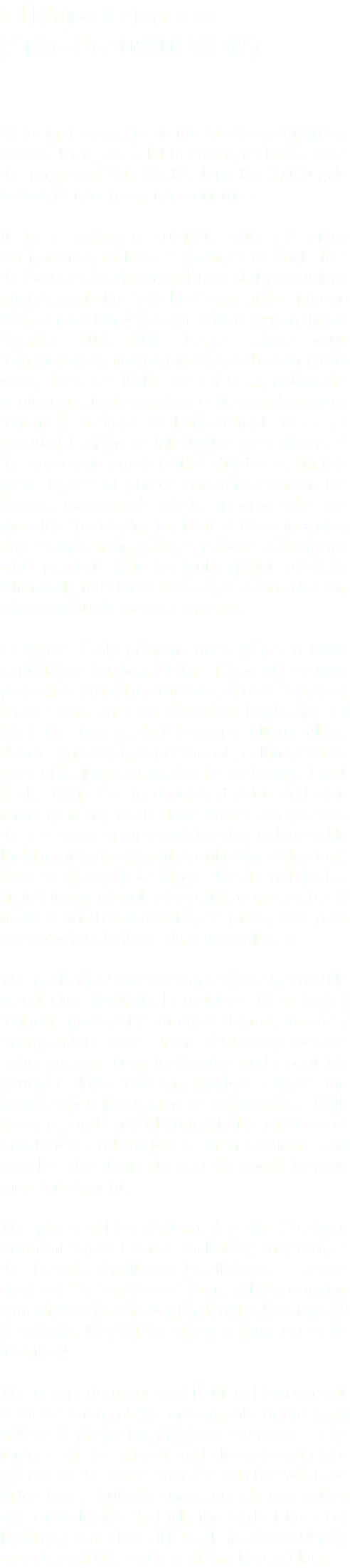El Muro Hermoso ("The Beautiful Wall") Here in Tucson, near the Mexican-American border, there are a lot of strong feelings about the proposed "Big Wall," along the 2,000 mile border between our two countries. It is a complex subject, with as many complicating factors as changes of angle that the border takes from east to west. From animal migrations to the travel patterns of the Tohono O'odam nation (through which our national boarder cut), from issues about drug transportation, finding migrant and non-migrant work, lives lost in the desert heat, nationalist sentiments, to rivers, shared lakes and canyons that make a simple wall an unsimple idea... as an artist I am more intertested in seeing past the yes-or-no answers that divide us. In this piece I present photos and images from the border, movements of the people who are crossing the border for their various reasons, and sounds from various leaders and groups who purport their particular point of view. Ultimately, this dance is an expression of feeling of being caught in these images. El Muro's early performances were an initial experiment for me, before I had yet to own projection-mapping software, of how to project images on an ever-changing landscape of brick-like boxes, that become alternately a desert landscape, a prison cell, columns of an ancient building, or the bricks of the great wall itself. While I've incorporated video and slide imagery in my work since 1987's Judgments, the last ten years my work has been devoted to looking at ways of getting out of the video box: how to incorporate video that is not just a distracting rectangle above the dancers, but is in effect another character, set piece, or dancer on stage too, in three-dimensional way. The casts of El Muro Hermoso have been quite wonderful: Malikah Fernandez is a highly trained, powerfully emotive dancer, recently transplanted here from Chicago; George Johnson was born in Mexico and spent his younger days traveling by foot across the border when it was a more open range. Both dancers, and I myself, bring to the piece a set of stories and histories of migrations and peoples that help deepen the work beyond mere movement. The piece will be performed at the Southern Vermont Dance Festival on Friday, July 14th, at the Latchis Theater in Brattleboro. Renee Davis of "Sister Moses" fame will be dancing with Billbob; having begun dancing together 30 years ago, they will be a potent force on stage together! The new performances of El Muro Hermoso will flesh out more of the movement and imagery with new projection-mapping software. The images will be crisper and cleaner and more specific to the boxes than seen in the YouTube video here. But what does not change is that eye of Malikah's that fills the wall at the end: looking at ourselves, it reveals much about who we are, and what we are doing to ourselves.
